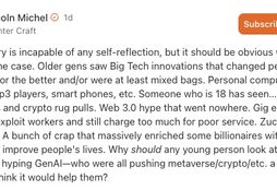 IMAGE: A comment by Lincoln Michel on Substack with the text "The industry is incapable of any self-reflection, but it should be obvious why this would be the case. Older gens saw Big Tech innovations that changed people’s daily lives for the better and/or were at least mixed bags. Personal computers, internet, mp3 players, smart phones, etc. Someone who is 18 has seen…. what? NFT scams and crypto rug pulls. Web 3.0 hype that went nowhere. Gig economy apps that exploit workers and still charge too much for poor service. Zuckerberg’s metaverse. A bunch of crap that massively enriched some billionaires without seeming to improve people's lives. Why should any young person look at big tech companies hyping GenAI—who were all pushing metaverse/crypto/etc. a few years ago—and think it would help them?"