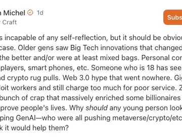 IMAGE: A comment by Lincoln Michel on Substack with the text "The industry is incapable of any self-reflection, but it should be obvious why this would be the case. Older gens saw Big Tech innovations that changed people’s daily lives for the better and/or were at least mixed bags. Personal computers, internet, mp3 players, smart phones, etc. Someone who is 18 has seen…. what? NFT scams and crypto rug pulls. Web 3.0 hype that went nowhere. Gig economy apps that exploit workers and still charge too much for poor service. Zuckerberg’s metaverse. A bunch of crap that massively enriched some billionaires without seeming to improve people's lives. Why should any young person look at big tech companies hyping GenAI—who were all pushing metaverse/crypto/etc. a few years ago—and think it would help them?"