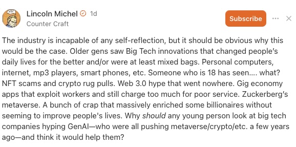 IMAGE: A comment by Lincoln Michel on Substack with the text "The industry is incapable of any self-reflection, but it should be obvious why this would be the case. Older gens saw Big Tech innovations that changed people’s daily lives for the better and/or were at least mixed bags. Personal computers, internet, mp3 players, smart phones, etc. Someone who is 18 has seen…. what? NFT scams and crypto rug pulls. Web 3.0 hype that went nowhere. Gig economy apps that exploit workers and still charge too much for poor service. Zuckerberg’s metaverse. A bunch of crap that massively enriched some billionaires without seeming to improve people's lives. Why should any young person look at big tech companies hyping GenAI—who were all pushing metaverse/crypto/etc. a few years ago—and think it would help them?"